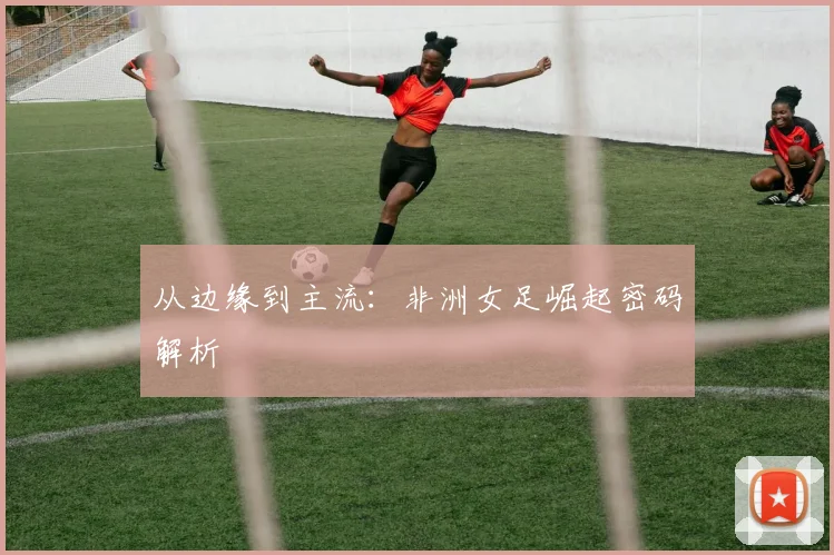 从边缘到主流：非洲女足崛起密码解析