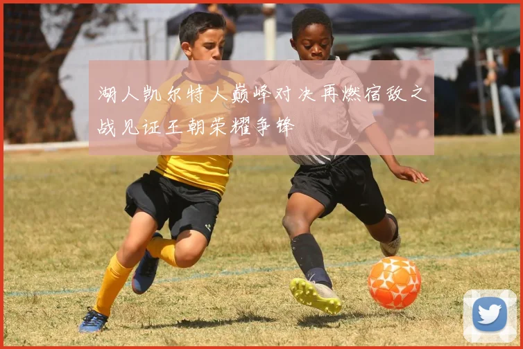 湖人凯尔特人巅峰对决再燃宿敌之战见证王朝荣耀争锋