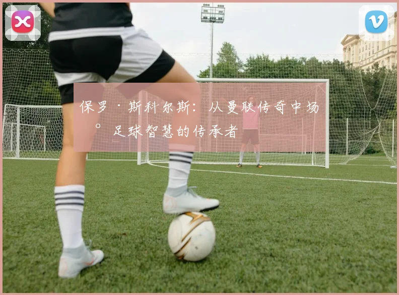 保罗·斯科尔斯：从曼联传奇中场到足球智慧的传承者