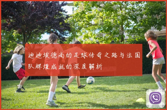 迪迪埃德尚的足球传奇之路与法国队辉煌成就的深度解析