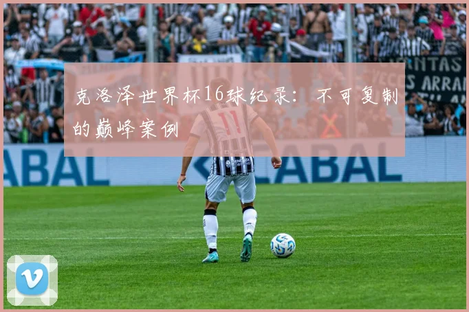 克洛泽世界杯16球纪录：不可复制的巅峰案例