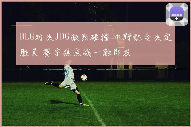 BLG对决JDG激烈碰撞 中野配合决定胜负 赛季焦点战一触即发