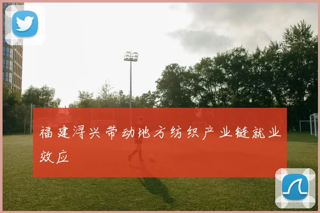 福建浔兴带动地方纺织产业链就业效应