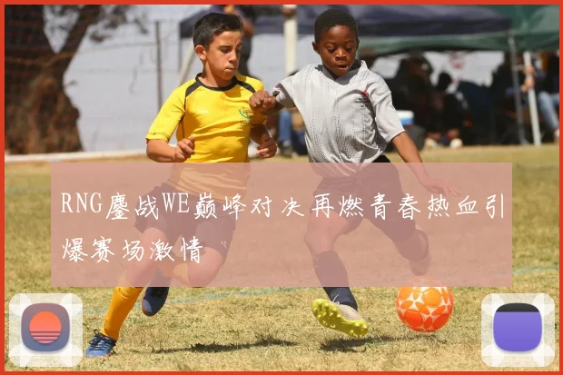 RNG鏖战WE巅峰对决再燃青春热血引爆赛场激情