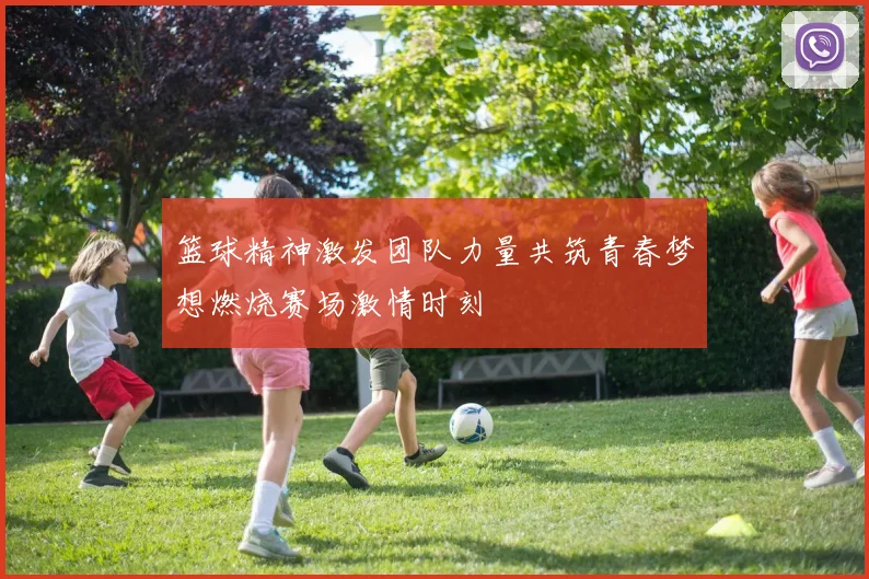 篮球精神激发团队力量共筑青春梦想燃烧赛场激情时刻