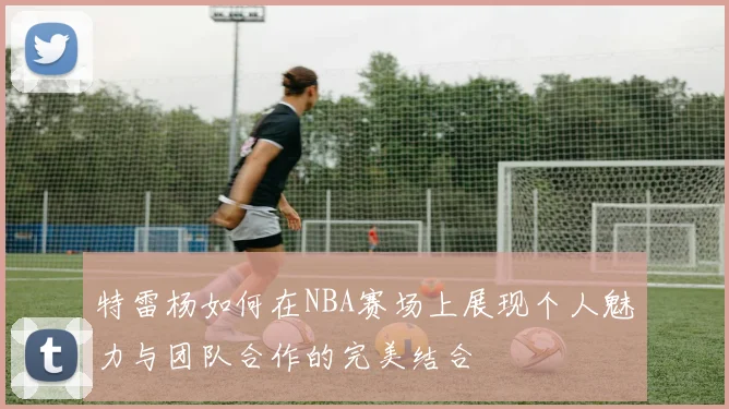 特雷杨如何在NBA赛场上展现个人魅力与团队合作的完美结合