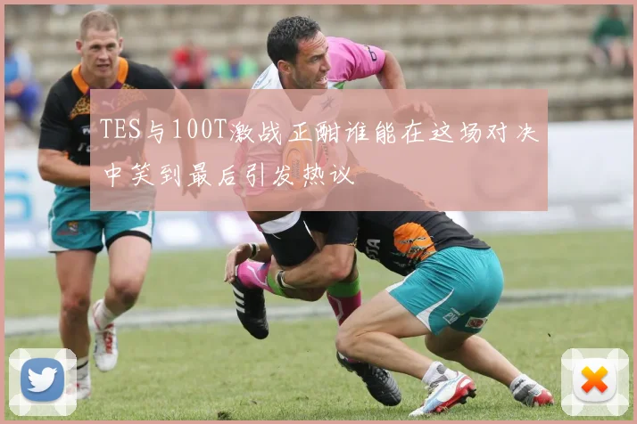 TES与100T激战正酣谁能在这场对决中笑到最后引发热议